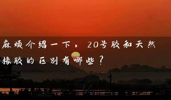 麻烦介绍一下，20号胶和天然橡胶的区别有哪些？_https://www.gzguangze.com_期货开户_第1张