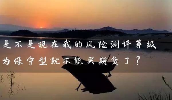 是不是现在我的风险测评等级为保守型就不能买期货了？_https://www.gzguangze.com_期货保证金_第1张