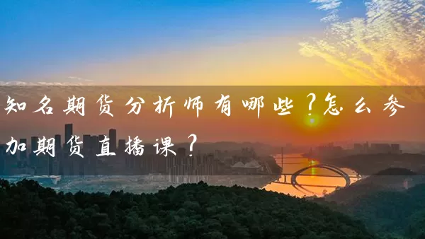 知名期货分析师有哪些？怎么参加期货直播课？_https://www.gzguangze.com_期货保证金_第1张