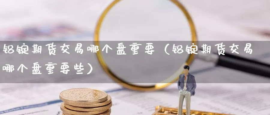 铝锭期货交易哪个盘重要（铝锭期货交易哪个盘重要些）_https://www.gzguangze.com_商品期货_第1张