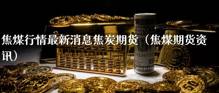 焦煤行情最新消息焦炭期货（焦煤期货资讯）_https://www.gzguangze.com_商品期货_第1张