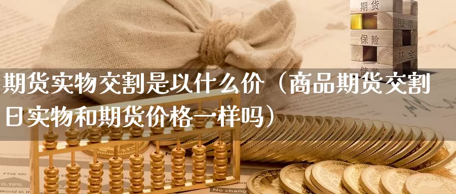 期货实物交割是以什么价（商品期货交割日实物和期货价格一样吗）_https://www.gzguangze.com_国际期货_第1张