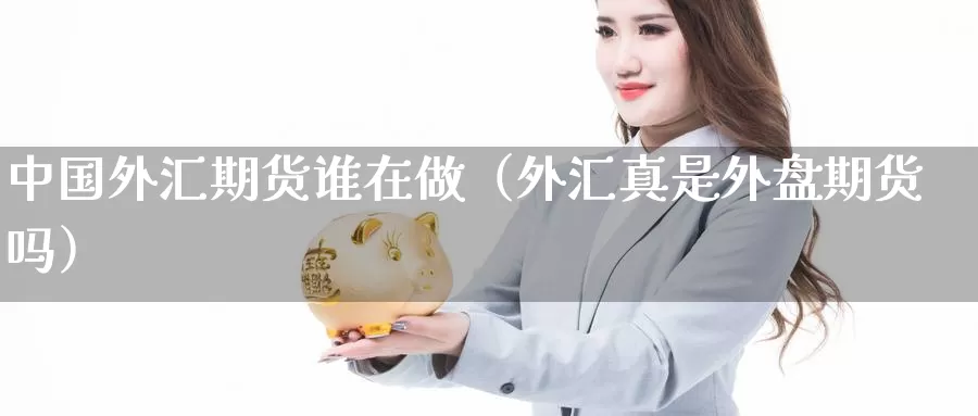 中国外汇期货谁在做（外汇真是外盘期货吗）_https://www.gzguangze.com_商品期货_第1张