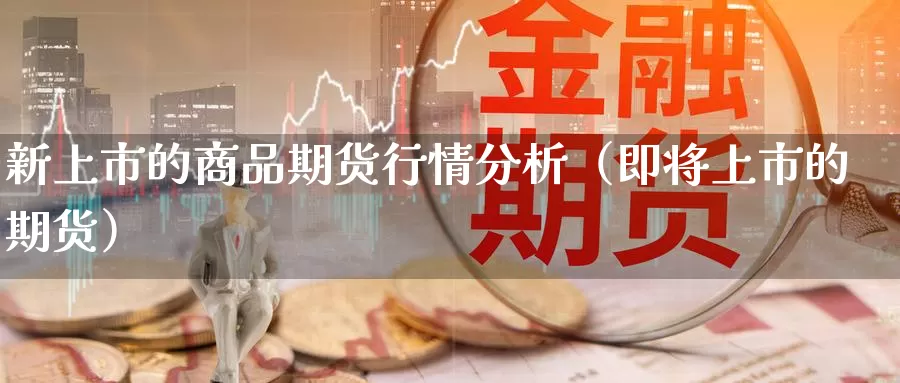 新上市的商品期货行情分析（即将上市的期货）_https://www.gzguangze.com_国际期货_第1张