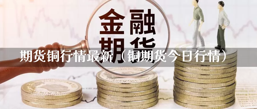 期货铜行情最新（铜期货今日行情）_https://www.gzguangze.com_黄金期货_第1张