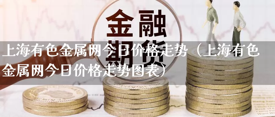 上海有色金属网今日价格走势（上海有色金属网今日价格走势图表）_https://www.gzguangze.com_黄金期货_第1张