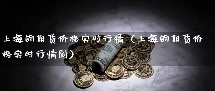 上海铜期货价格实时行情（上海铜期货价格实时行情圆）_https://www.gzguangze.com_国际期货_第1张