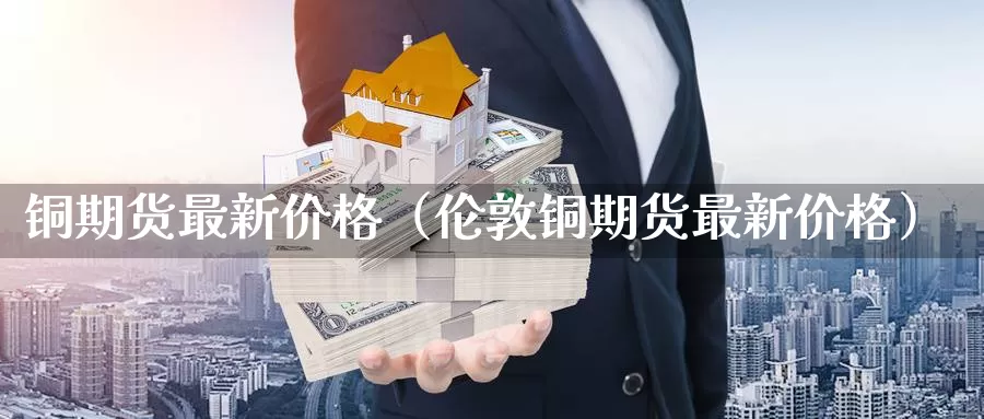 铜期货最新价格（伦敦铜期货最新价格）_https://www.gzguangze.com_国际期货_第1张