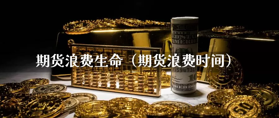 期货浪费生命（期货浪费时间）_https://www.gzguangze.com_黄金期货_第1张