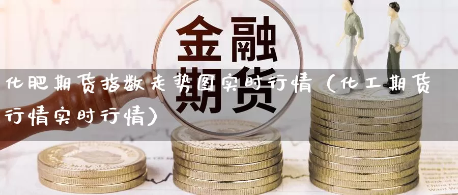 化肥期货指数走势图实时行情（化工期货行情实时行情）_https://www.gzguangze.com_原油期货_第1张