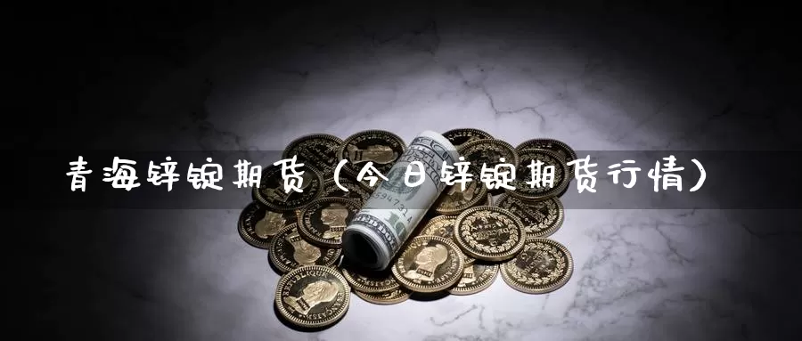 青海锌锭期货（今日锌锭期货行情）_https://www.gzguangze.com_外盘期货_第1张