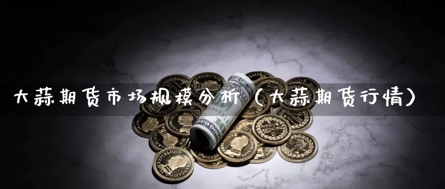 大蒜期货市场规模分析（大蒜期货行情）_https://www.gzguangze.com_外盘期货_第1张