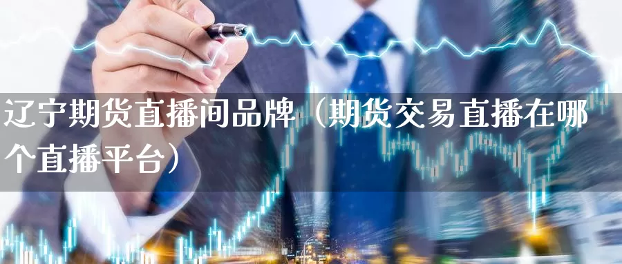 辽宁期货直播间品牌（期货交易直播在哪个直播平台）_https://www.gzguangze.com_黄金期货_第1张