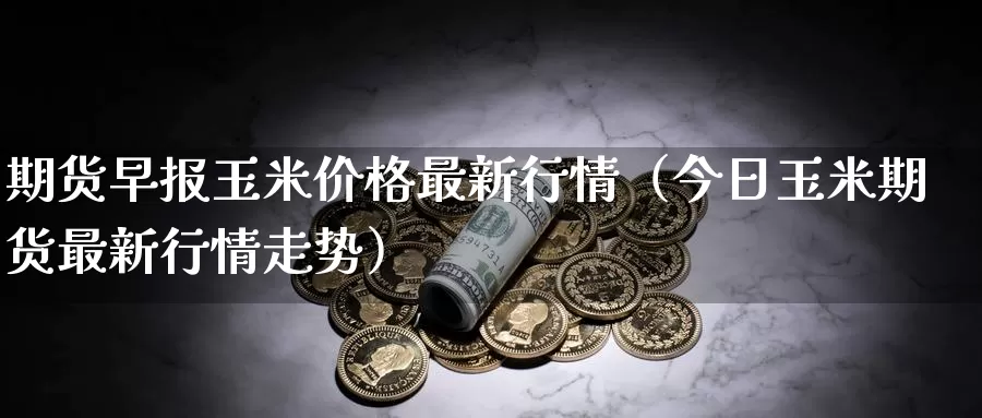 期货早报玉米价格最新行情（今日玉米期货最新行情走势）_https://www.gzguangze.com_商品期货_第1张