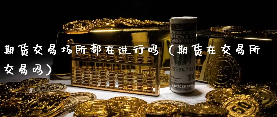 期货交易场所都在进行吗（期货在交易所交易吗）_https://www.gzguangze.com_外盘期货_第1张