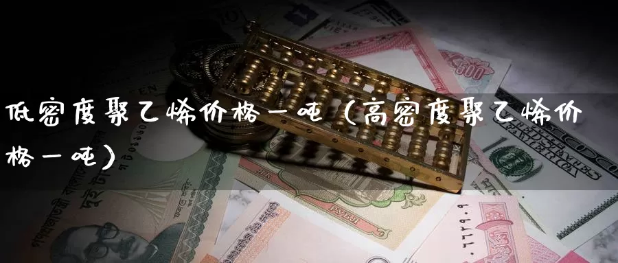 低密度聚乙烯价格一吨（高密度聚乙烯价格一吨）_https://www.gzguangze.com_外盘期货_第1张