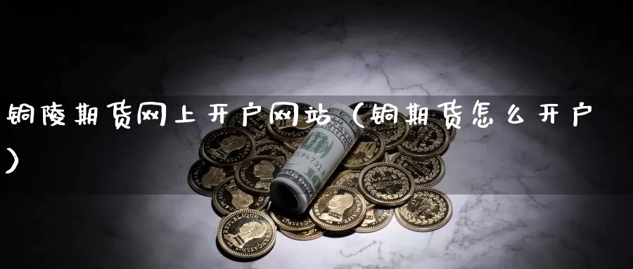 铜陵期货网上开户网站（铜期货怎么开户）_https://www.gzguangze.com_商品期货_第1张