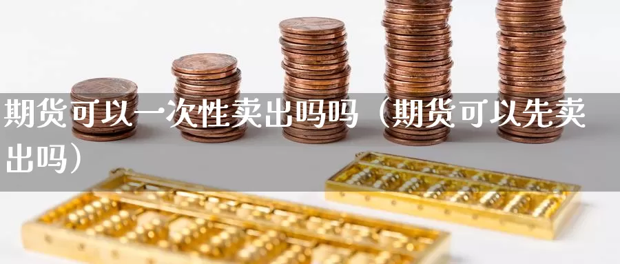 期货可以一次性卖出吗吗（期货可以先卖出吗）_https://www.gzguangze.com_国际期货_第1张