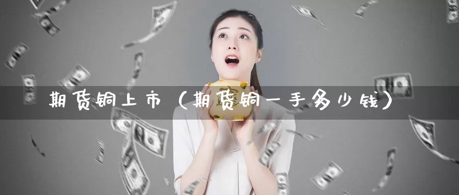 期货铜上市（期货铜一手多少钱）_https://www.gzguangze.com_外盘期货_第1张