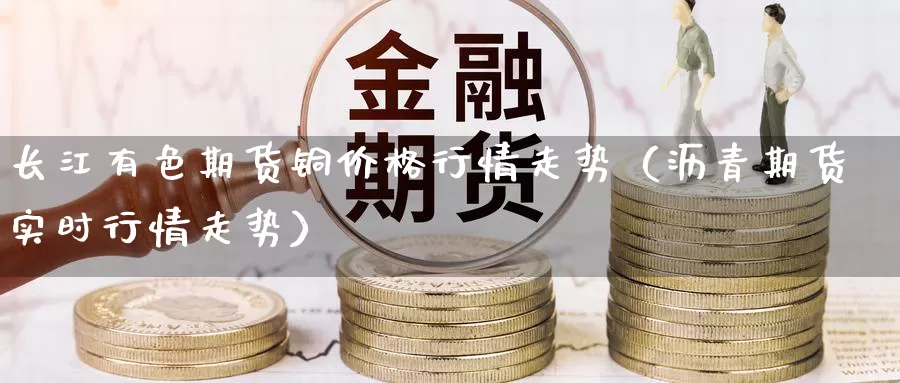 长江有色期货铜价格行情走势（沥青期货实时行情走势）_https://www.gzguangze.com_商品期货_第1张