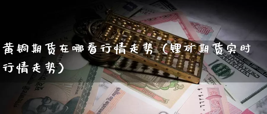 黄铜期货在哪看行情走势（锂矿期货实时行情走势）_https://www.gzguangze.com_国际期货_第1张