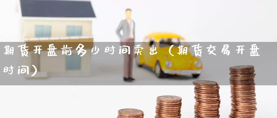 期货开盘前多少时间卖出（期货交易开盘时间）_https://www.gzguangze.com_国际期货_第1张