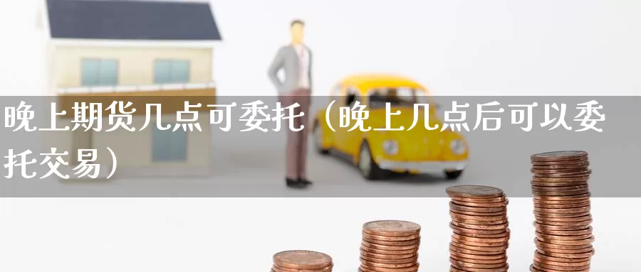 晚上期货几点可委托（晚上几点后可以委托交易）_https://www.gzguangze.com_商品期货_第1张